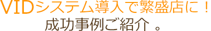 VIDシステム導入で繁盛店に！成功事例ご紹介 。
