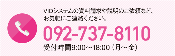 VIDシステムの資料請求や説明のご依頼など、お気軽にご連絡ください。092-737-8110 受付時間9:00〜18:00