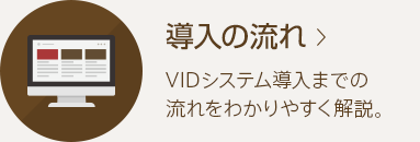 導入の流れ VIDシステム導入までの流れをわかりやすく解説。