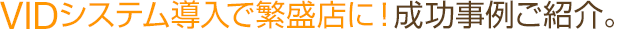 VIDシステム導入で繁盛店に！成功事例ご紹介 。